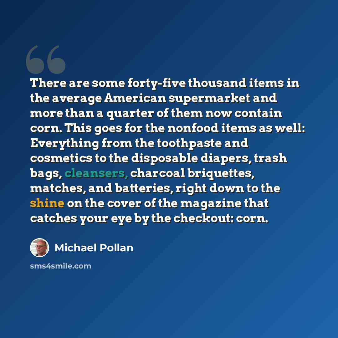 “There are some forty-five thousand items in the average American supermarket and more than a quarter of them now contain corn. This goes for the nonfood items as well: Everything from the toothpaste and cosmetics to the disposable diapers, trash bags, cleansers, charcoal briquettes, matches, and…” quote by Michael Pollan