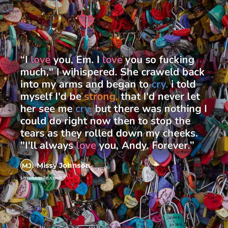 “I love you, Em. I love you so fucking much," I wihispered. She craweld back into my arms and began to cry. i told myself I'd be strong, that I'd never let her see me cry, but there was nothing I could do right now then to stop the tears as they rolled down my cheeks. "I'll always love you, Andy…” quote by Missy Johnson