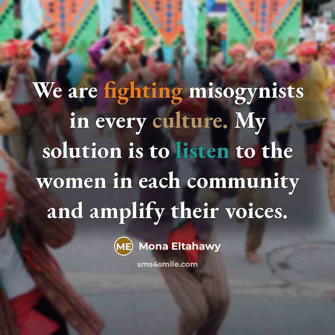 “We are fighting misogynists in every culture. My solution is to listen to the women in each community and amplify their voices.” quote by Mona Eltahawy