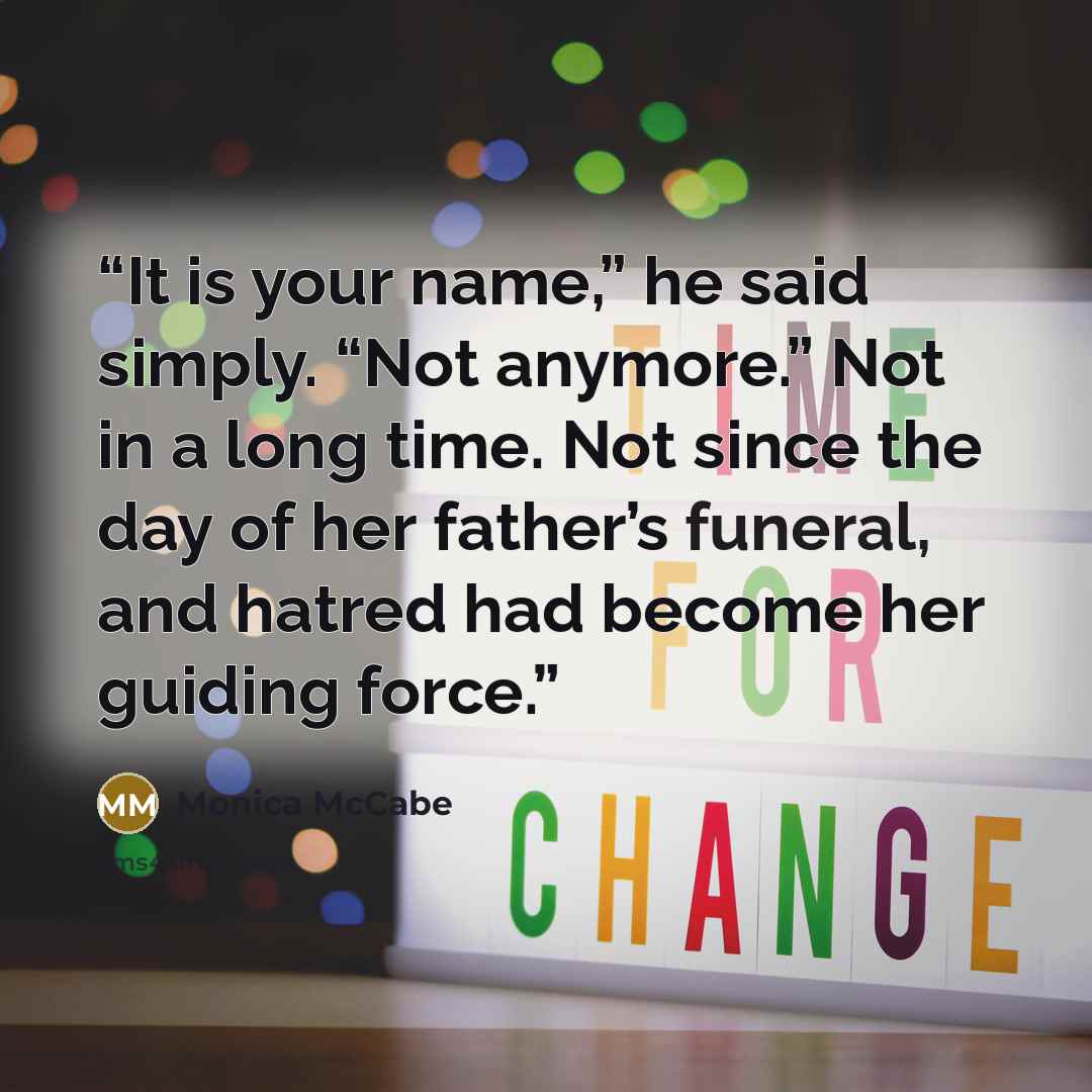 “It is your name,” he said simply. “Not anymore.” Not in a long time. Not since the day of her father’s funeral, and hatred had become her guiding force.” quote by Monica McCabe