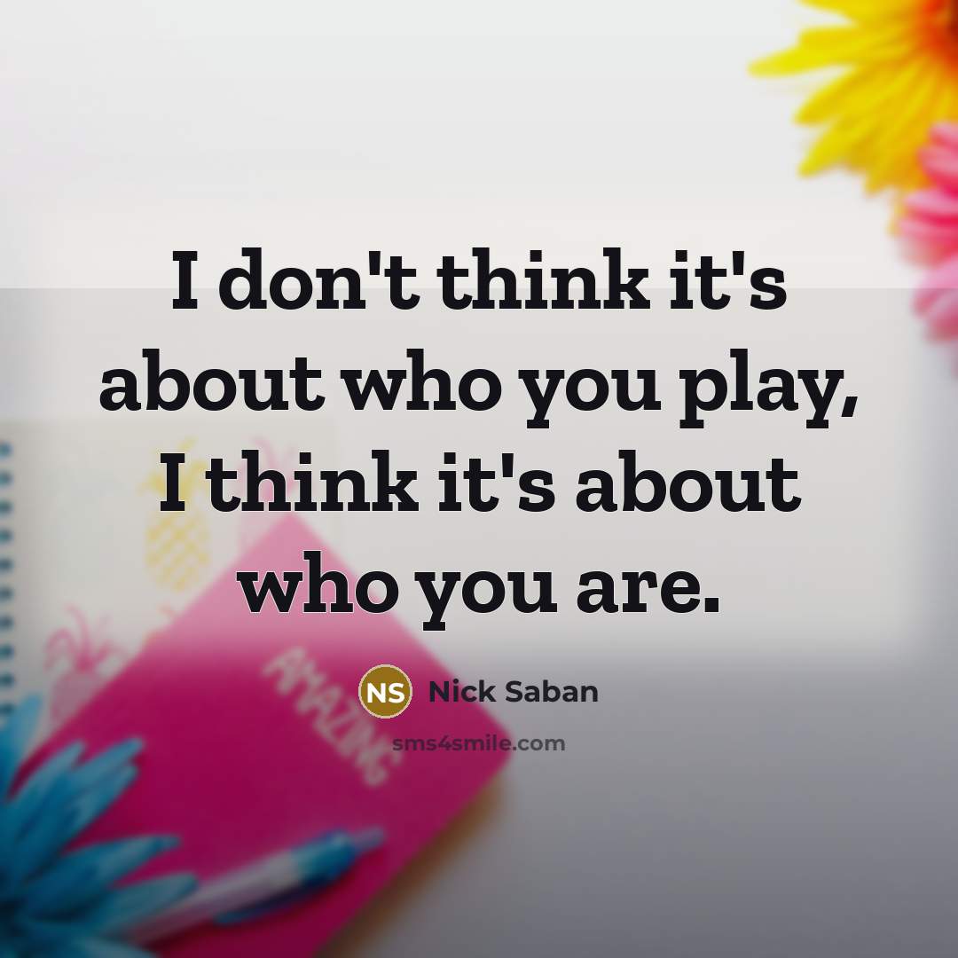 “I don't think it's about who you play, I think it's about who you are.” quote by Nick Saban