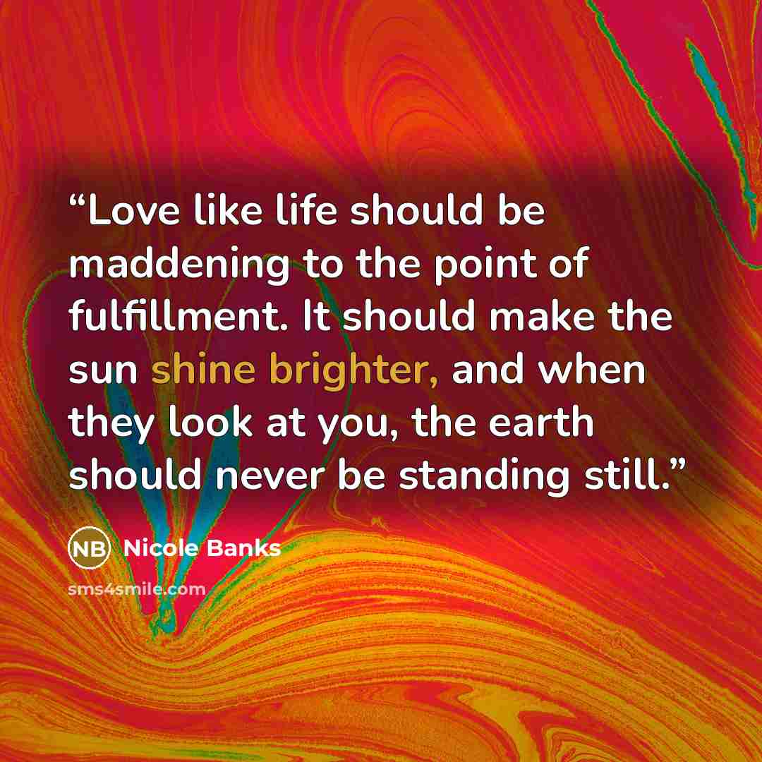 “Love like life should be maddening to the point of fulfillment. It should make the sun shine brighter, and when they look at you, the earth should never be standing still.” quote by Nicole Banks