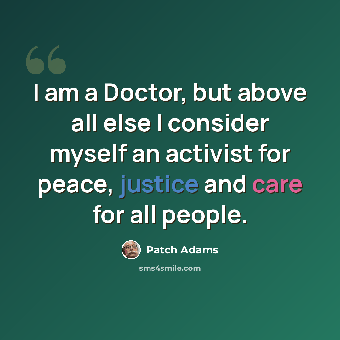 “I am a Doctor, but above all else I consider myself an activist for peace, justice and care for all people.” quote by Patch Adams