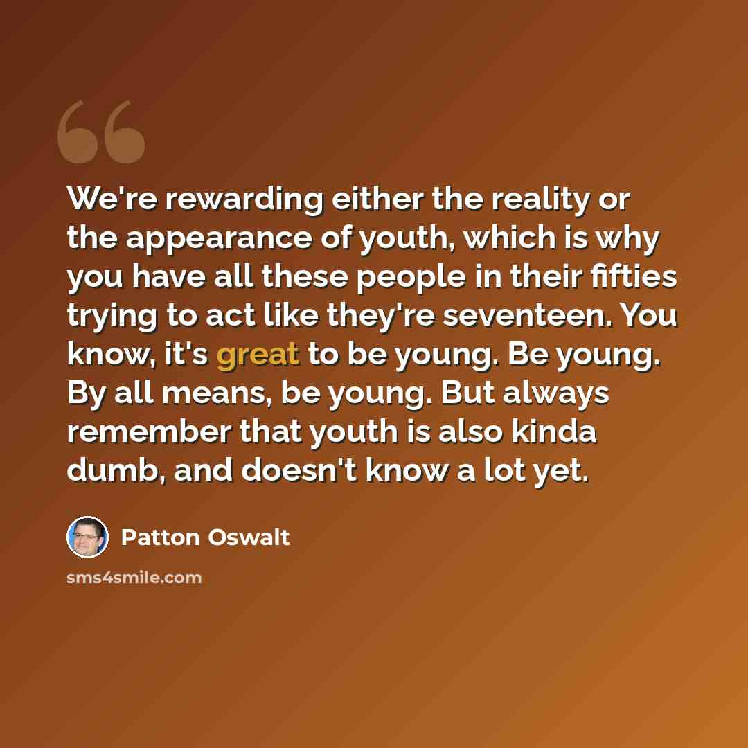 “We're rewarding either the reality or the appearance of youth, which is why you have all these people in their fifties trying to act like they're seventeen. You know, it's great to be young. Be young. By all means, be young. But always remember that youth is also kinda dumb, and doesn't know a lot…” quote by Patton Oswalt