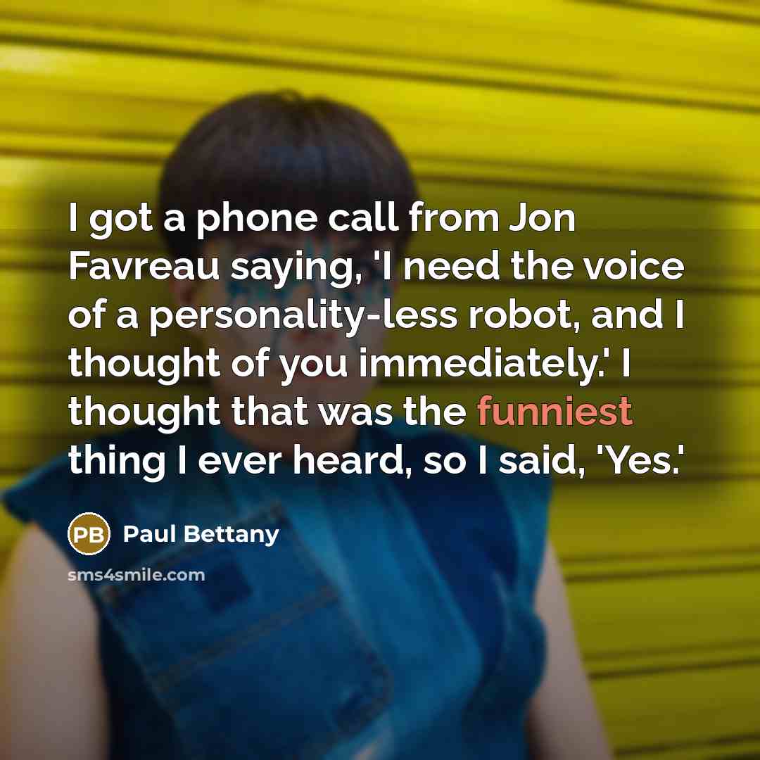 “I got a phone call from Jon Favreau saying, 'I need the voice of a personality-less robot, and I thought of you immediately.' I thought that was the funniest thing I ever heard, so I said, 'Yes.'” quote by Paul Bettany