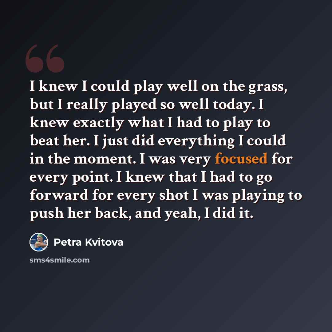 “I knew I could play well on the grass, but I really played so well today. I knew exactly what I had to play to beat her. I just did everything I could in the moment. I was very focused for every point. I knew that I had to go forward for every shot I was playing to push her back, and yeah, I did it.” quote by Petra Kvitova