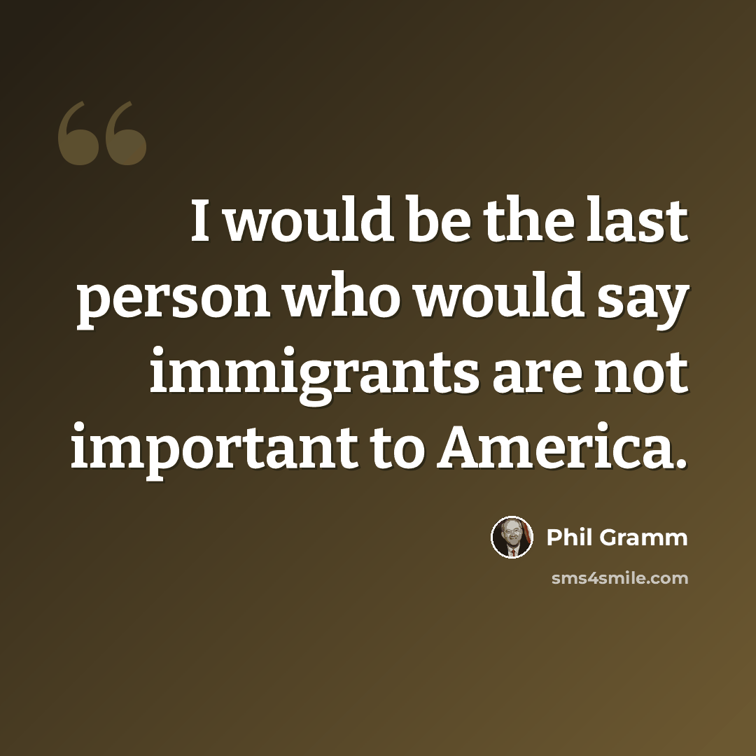 “I would be the last person who would say immigrants are not important to America.” quote by Phil Gramm