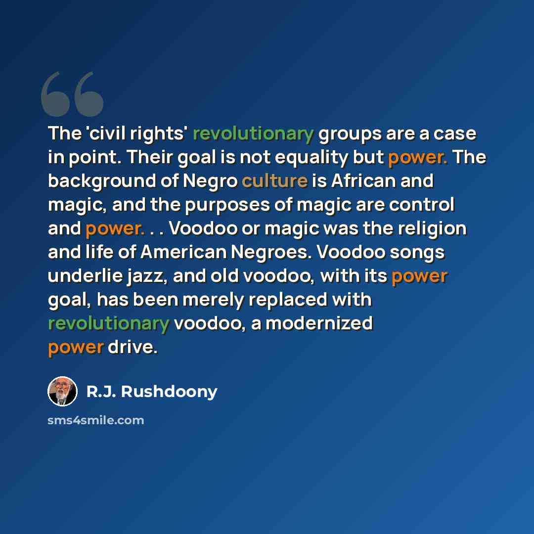“The 'civil rights' revolutionary groups are a case in point. Their goal is not equality but power. The background of Negro culture is African and magic, and the purposes of magic are control and power. . . Voodoo or magic was the religion and life of American Negroes. Voodoo songs underlie jazz…” quote by R.J. Rushdoony