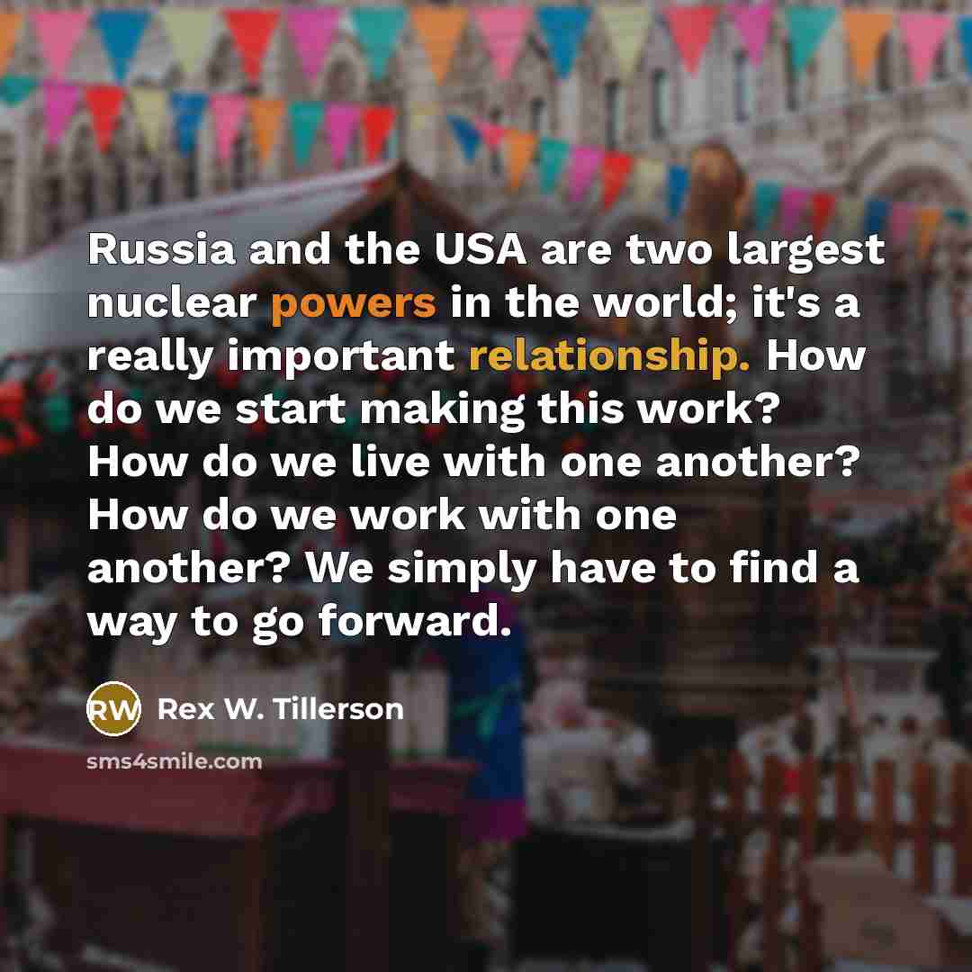 “Russia and the USA are two largest nuclear powers in the world; it's a really important relationship. How do we start making this work? How do we live with one another? How do we work with one another? We simply have to find a way to go forward.” quote by Rex W. Tillerson