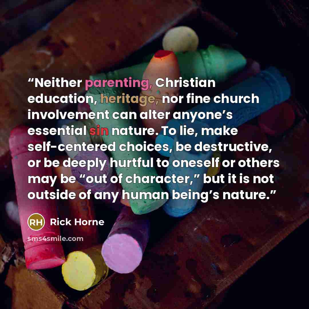 “Neither parenting, Christian education, heritage, nor fine church involvement can alter anyone’s essential sin nature. To lie, make self-centered choices, be destructive, or be deeply hurtful to oneself or others may be “out of character,” but it is not outside of any human being’s nature.” quote by Rick Horne