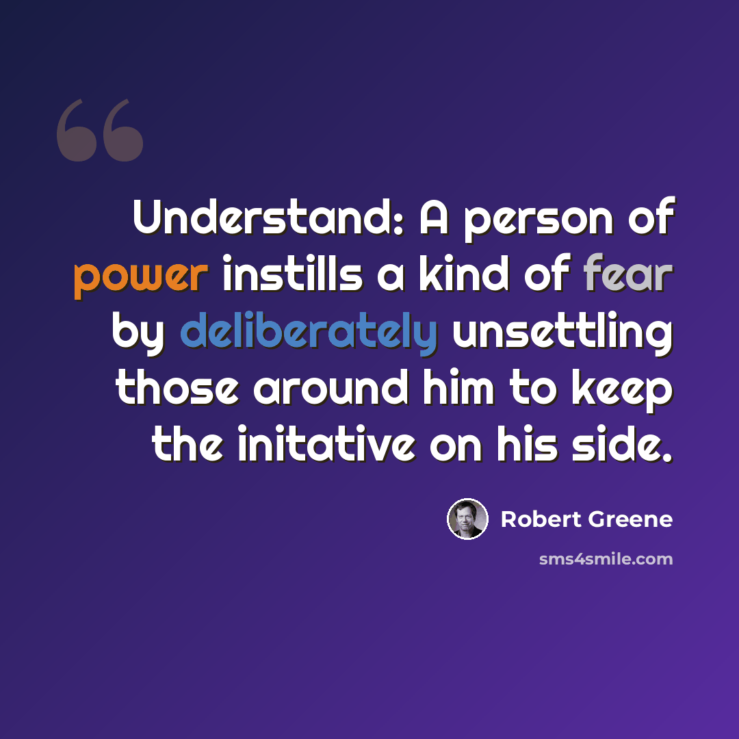 “Understand: A person of power instills a kind of fear by deliberately unsettling those around him to keep the initative on his side.” quote by Robert Greene