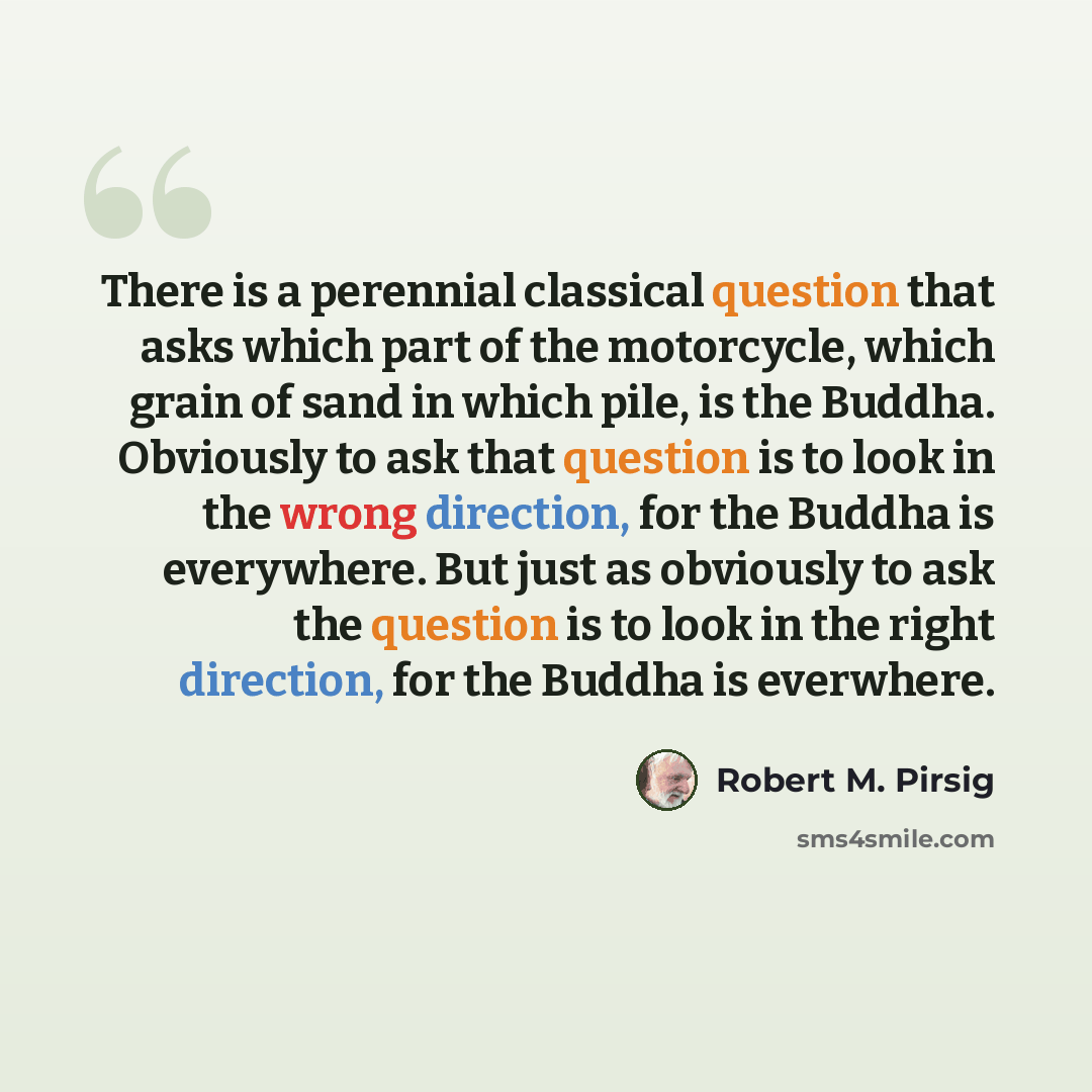 “There is a perennial classical question that asks which part of the motorcycle, which grain of sand in which pile, is the Buddha. Obviously to ask that question is to look in the wrong direction, for the Buddha is everywhere. But just as obviously to ask the question is to look in the right…” quote by Robert M. Pirsig