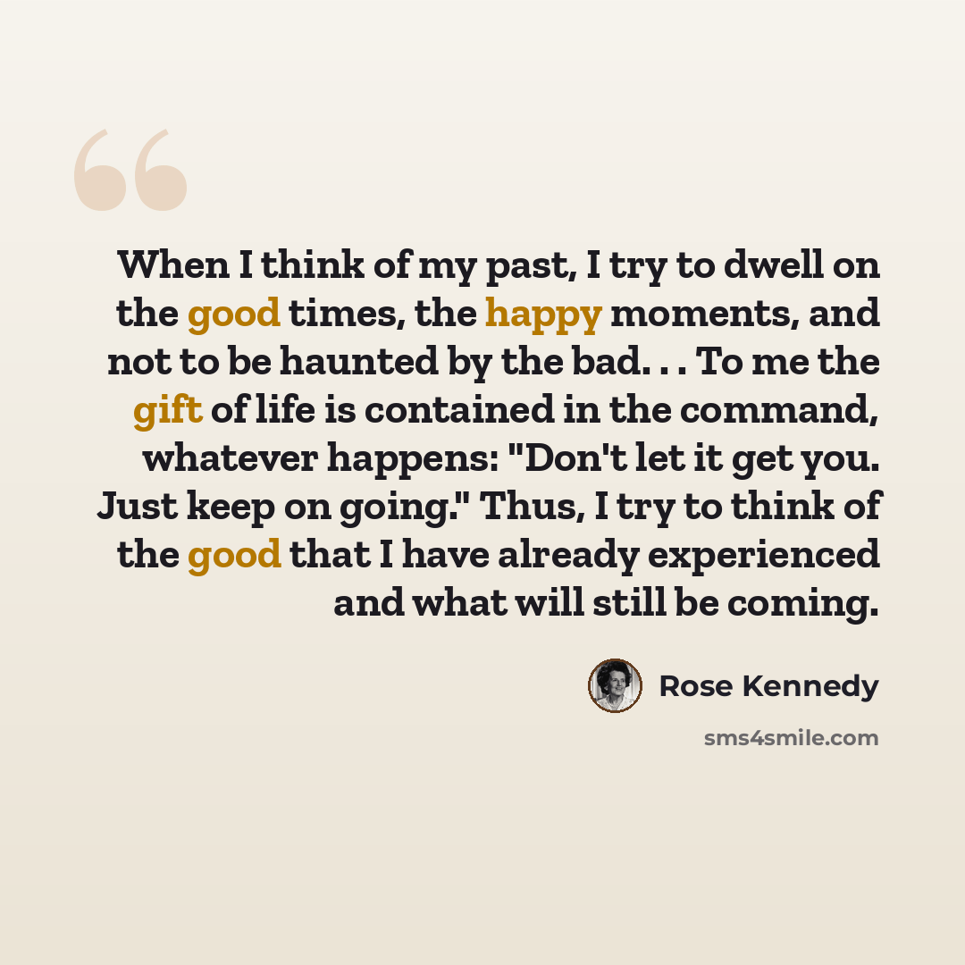 “When I think of my past, I try to dwell on the good times, the happy moments, and not to be haunted by the bad. . . To me the gift of life is contained in the command, whatever happens: "Don't let it get you. Just keep on going." Thus, I try to think of the good that I have already experienced and…” quote by Rose Kennedy