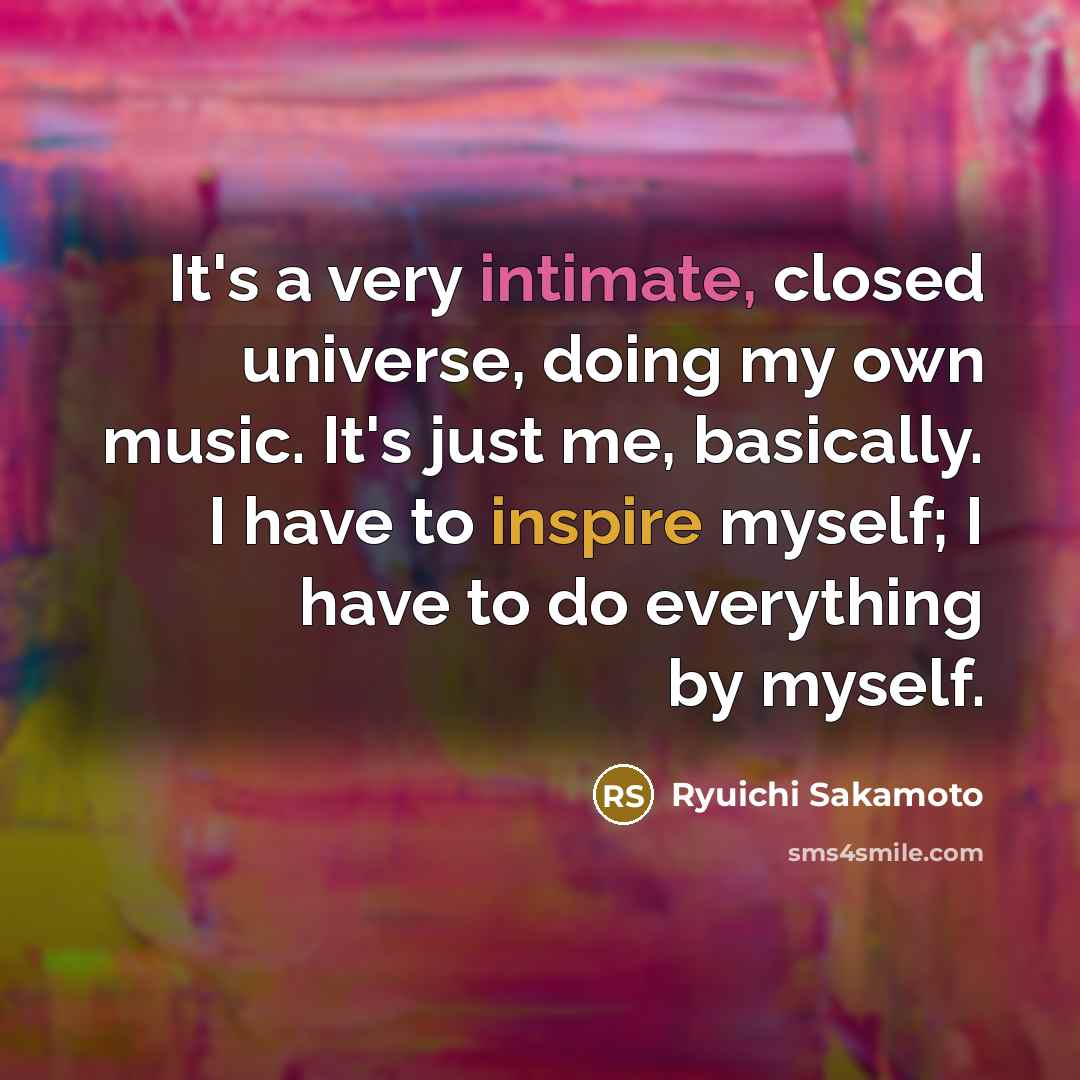 “It's a very intimate, closed universe, doing my own music. It's just me, basically. I have to inspire myself; I have to do everything by myself.” quote by Ryuichi Sakamoto