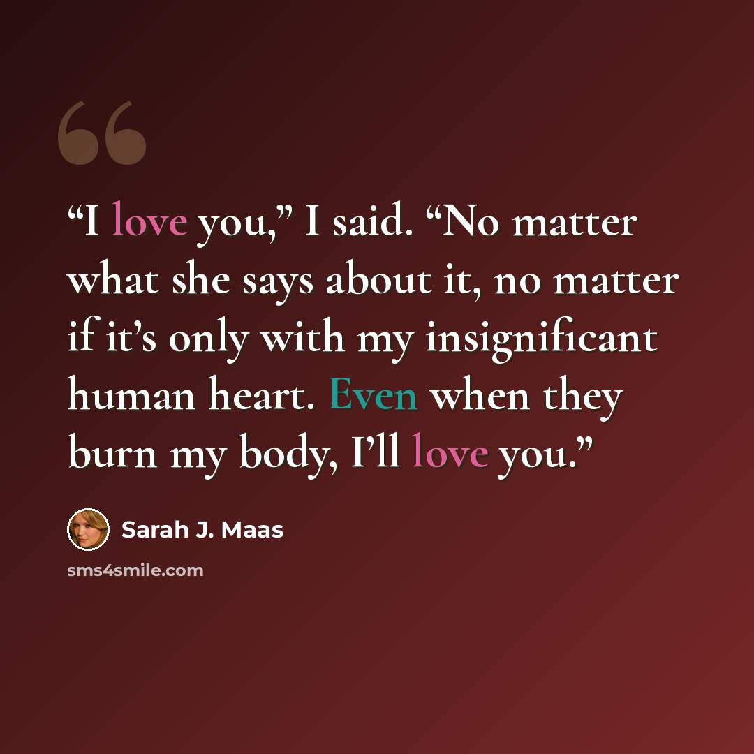 “I love you,” I said. “No matter what she says about it, no matter if it’s only with my insignificant human heart. Even when they burn my body, I’ll love you.” quote by Sarah J. Maas
