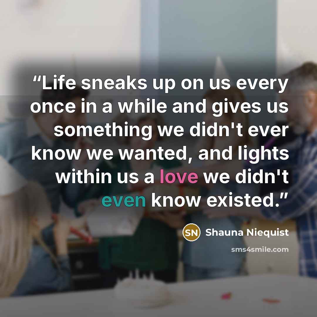 “Life sneaks up on us every once in a while and gives us something we didn't ever know we wanted, and lights within us a love we didn't even know existed.” quote by Shauna Niequist