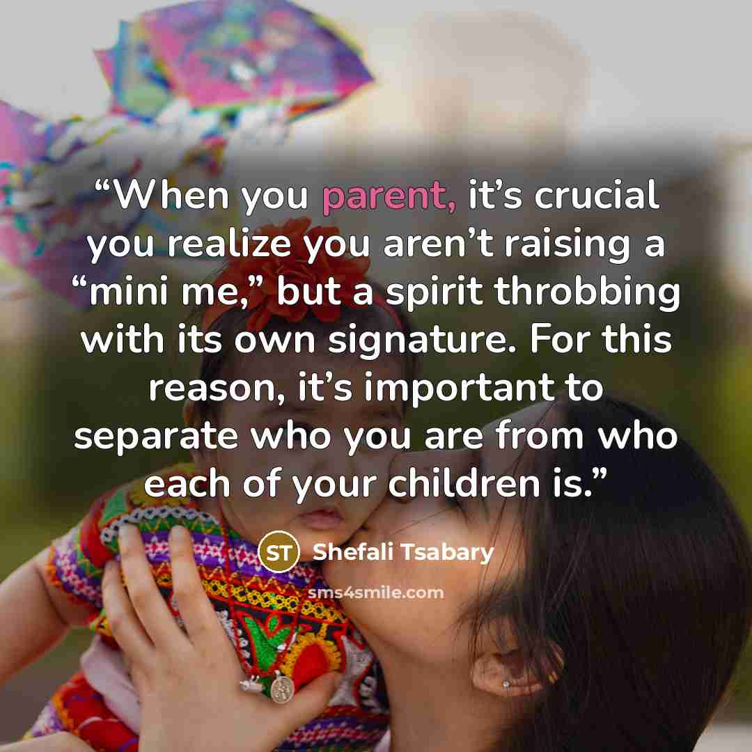 “When you parent, it’s crucial you realize you aren’t raising a “mini me,” but a spirit throbbing with its own signature. For this reason, it’s important to separate who you are from who each of your children is.” quote by Shefali Tsabary