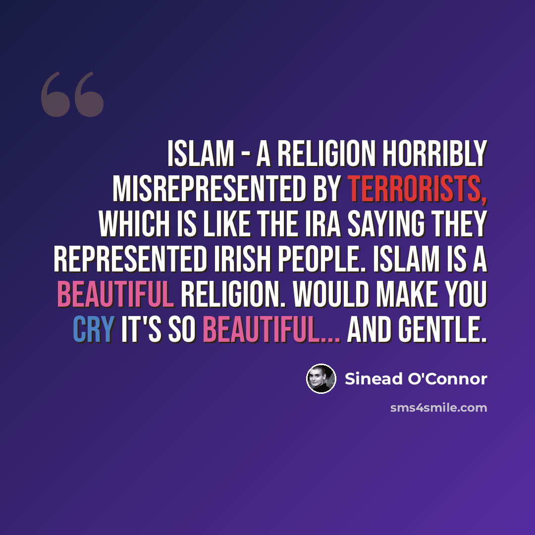 “Islam - a religion horribly misrepresented by terrorists, which is like the IRA saying they represented Irish people. Islam is a BEAUTIFUL religion. would make you cry it's so beautiful... and gentle.” quote by Sinead O'Connor