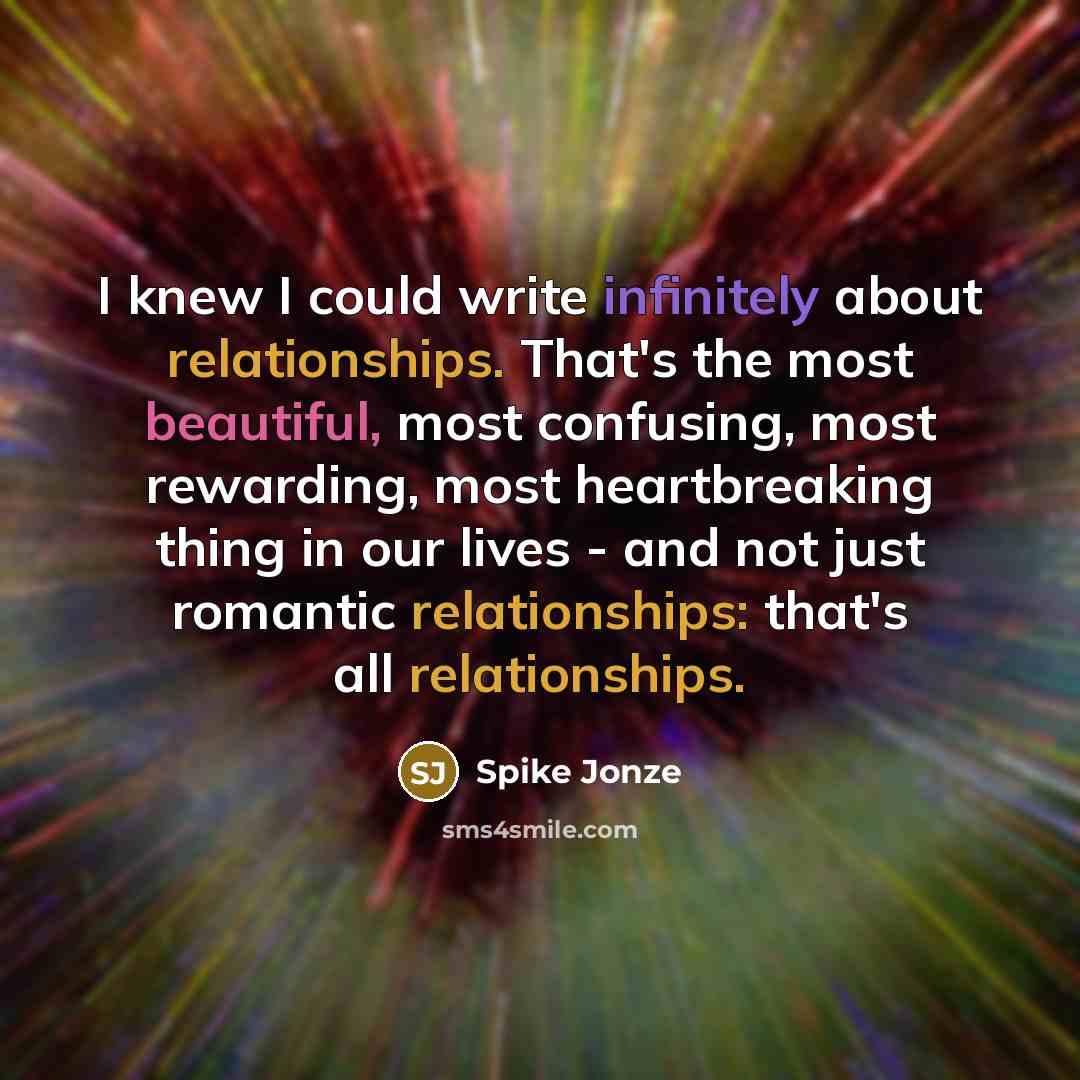 “I knew I could write infinitely about relationships. That's the most beautiful, most confusing, most rewarding, most heartbreaking thing in our lives - and not just romantic relationships: that's all relationships.” quote by Spike Jonze