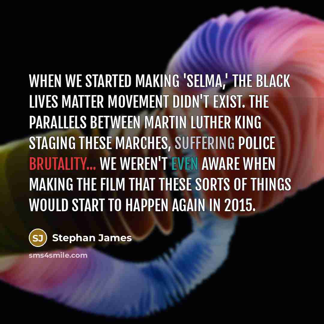 “When we started making 'Selma,' the Black Lives Matter movement didn't exist. The parallels between Martin Luther King staging these marches, suffering police brutality... we weren't even aware when making the film that these sorts of things would start to happen again in 2015.” quote by Stephan James