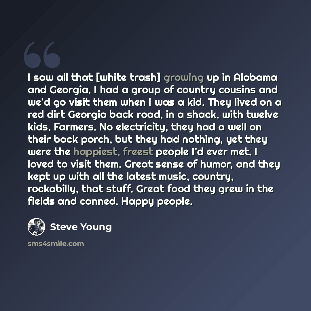 “I saw all that [white trash] growing up in Alabama and Georgia. I had a group of country cousins and we'd go visit them when I was a kid. They lived on a red dirt Georgia back road, in a shack, with twelve kids. Farmers. No electricity, they had a well on their back porch, but they had nothing…” quote by Steve Young