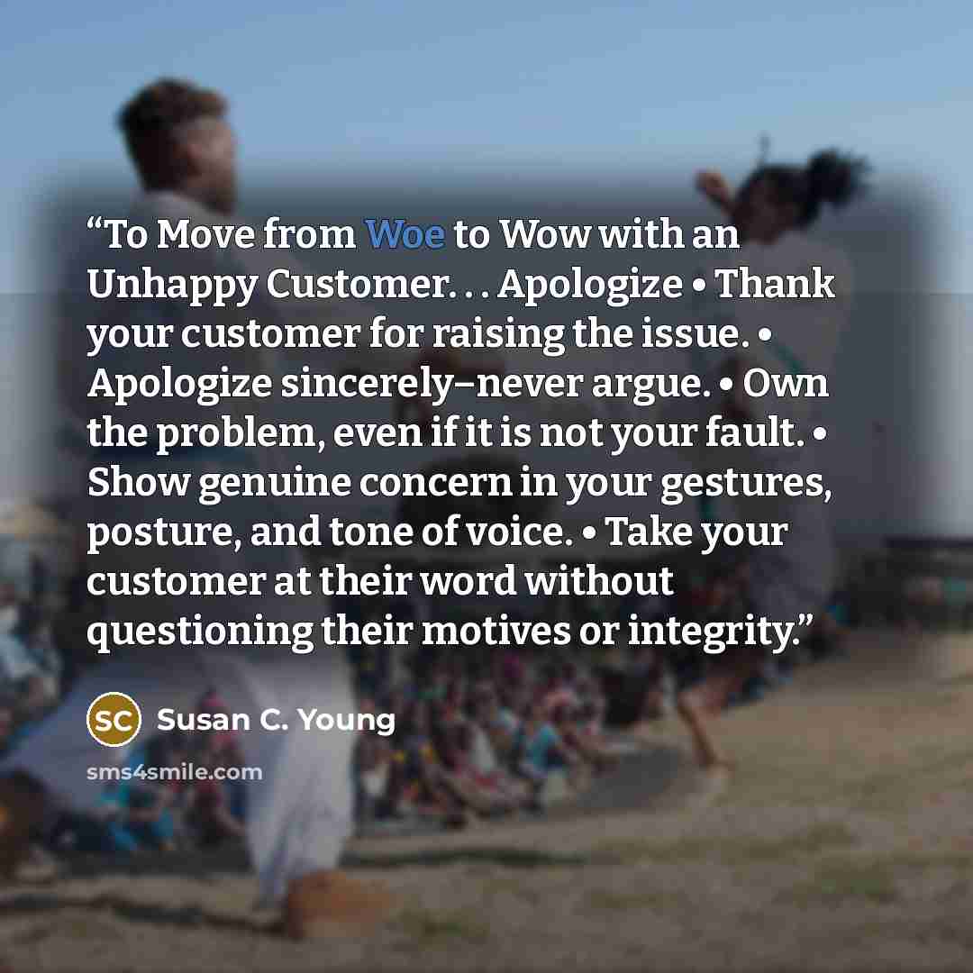 “To Move from Woe to Wow with an Unhappy Customer. . . Apologize • Thank your customer for raising the issue. • Apologize sincerely–never argue. • Own the problem, even if it is not your fault. • Show genuine concern in your gestures, posture, and tone of voice. • Take your customer at their word…” quote by Susan C. Young