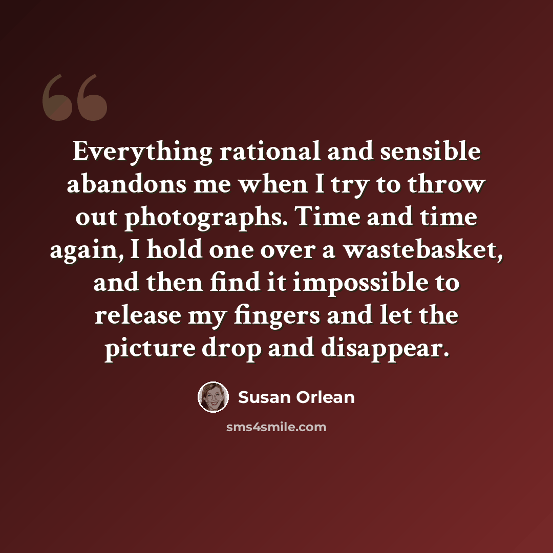 “Everything rational and sensible abandons me when I try to throw out photographs. Time and time again, I hold one over a wastebasket, and then find it impossible to release my fingers and let the picture drop and disappear.” quote by Susan Orlean