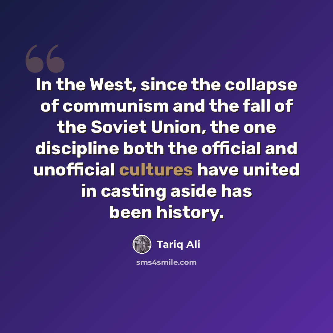 “In the West, since the collapse of communism and the fall of the Soviet Union, the one discipline both the official and unofficial cultures have united in casting aside has been history.” quote by Tariq Ali