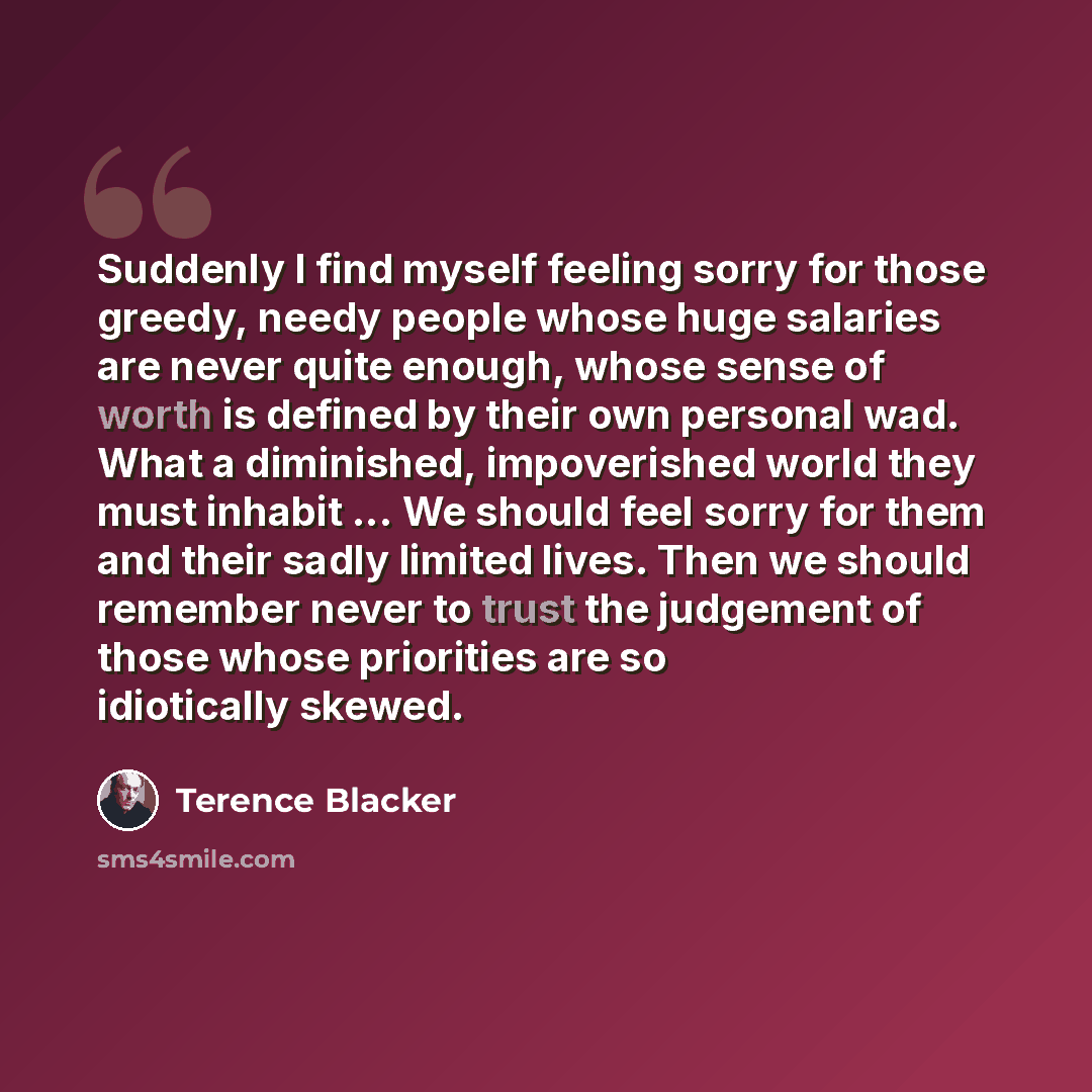 “Suddenly I find myself feeling sorry for those greedy, needy people whose huge salaries are never quite enough, whose sense of worth is defined by their own personal wad. What a diminished, impoverished world they must inhabit ... We should feel sorry for them and their sadly limited lives. Then…” quote by Terence Blacker