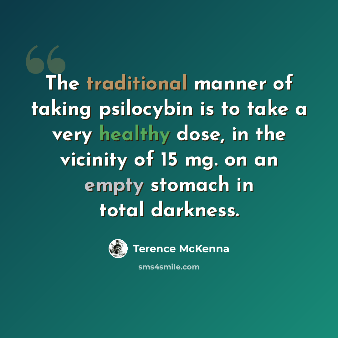 “The traditional manner of taking psilocybin is to take a very healthy dose, in the vicinity of 15 mg. on an empty stomach in total darkness.” quote by Terence McKenna