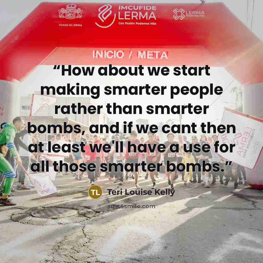 “How about we start making smarter people rather than smarter bombs, and if we cant then at least we'll have a use for all those smarter bombs.” quote by Teri Louise Kelly