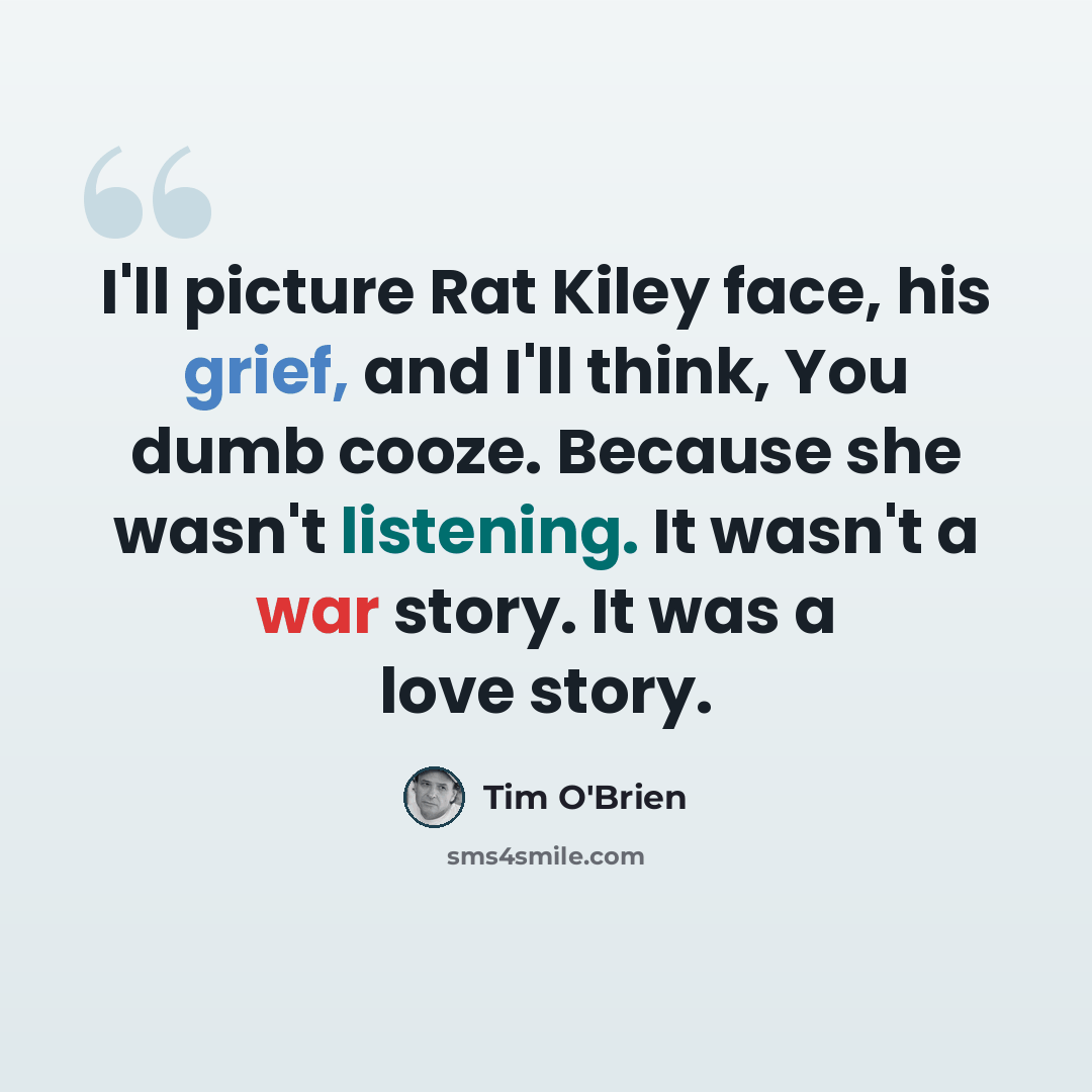“I'll picture Rat Kiley face, his grief, and I'll think, You dumb cooze. Because she wasn't listening. It wasn't a war story. It was a love story.” quote by Tim O'Brien