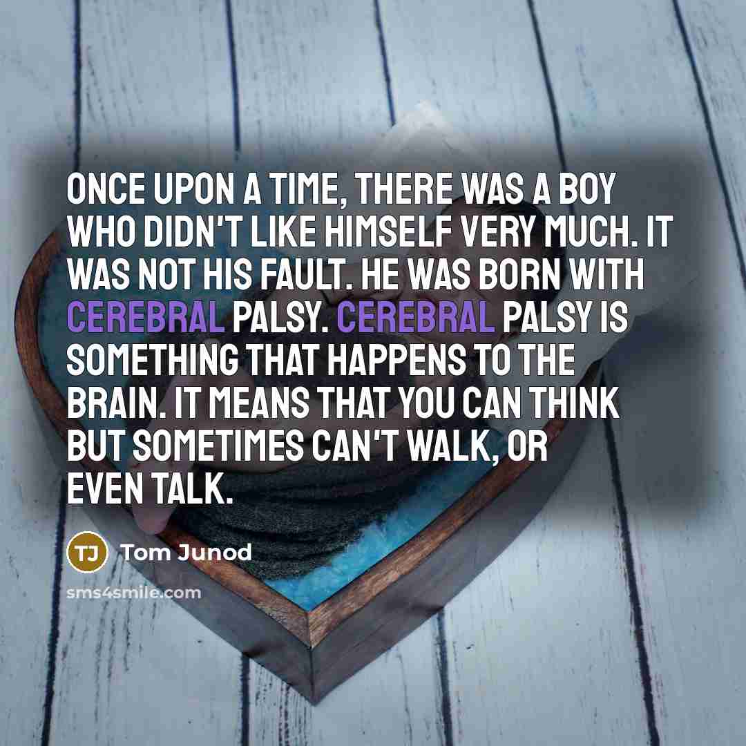 “Once upon a time, there was a boy who didn't like himself very much. It was not his fault. He was born with cerebral palsy. Cerebral palsy is something that happens to the brain. It means that you can think but sometimes can't walk, or even talk.” quote by Tom Junod