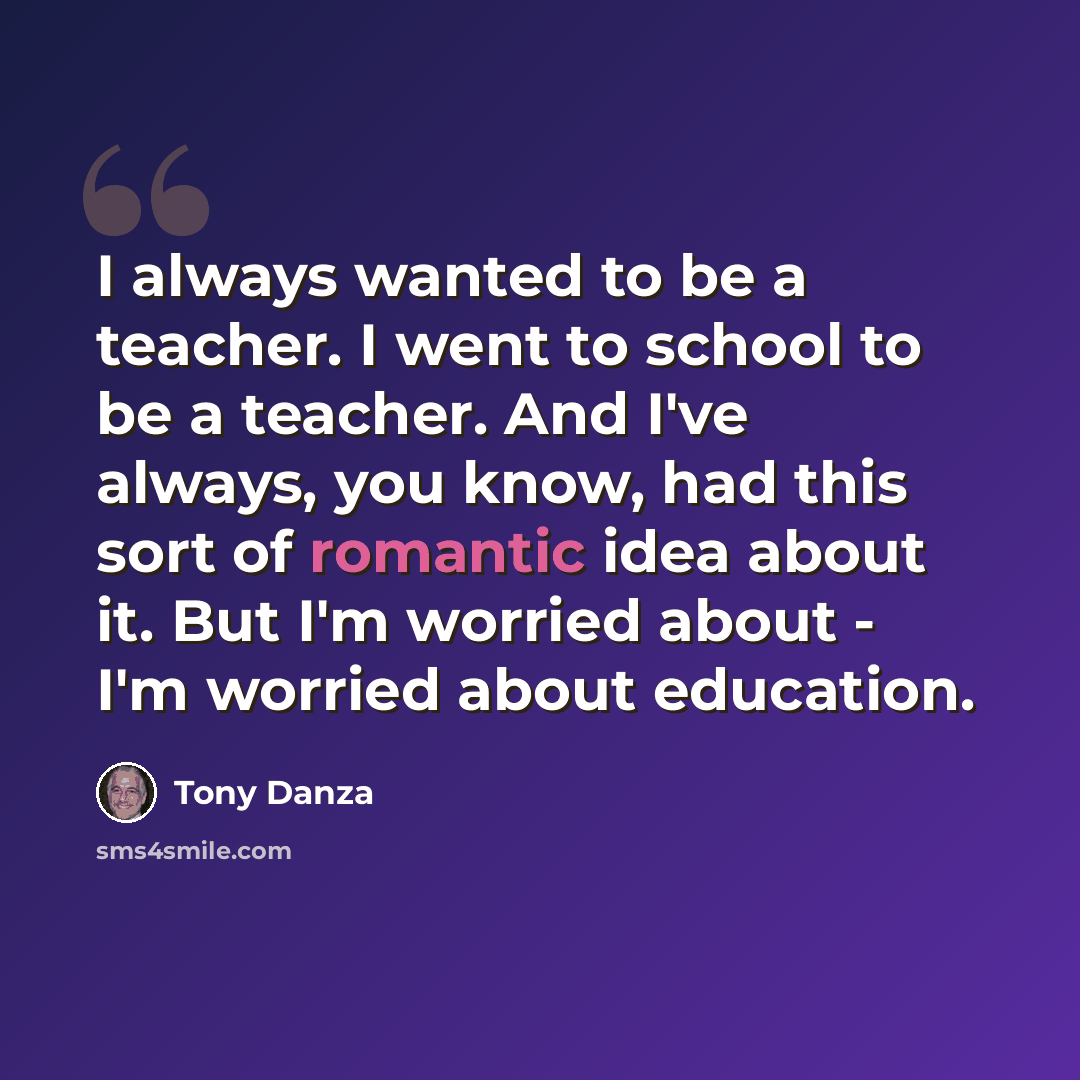 “I always wanted to be a teacher. I went to school to be a teacher. And I've always, you know, had this sort of romantic idea about it. But I'm worried about - I'm worried about education.” quote by Tony Danza