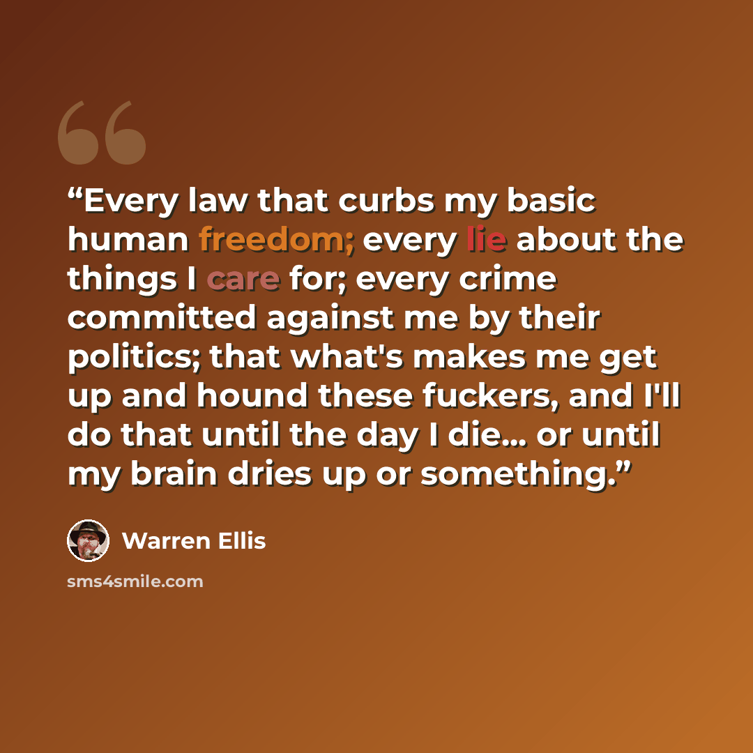“Every law that curbs my basic human freedom; every lie about the things I care for; every crime committed against me by their politics; that what's makes me get up and hound these fuckers, and I'll do that until the day I die... or until my brain dries up or something.” quote by Warren Ellis