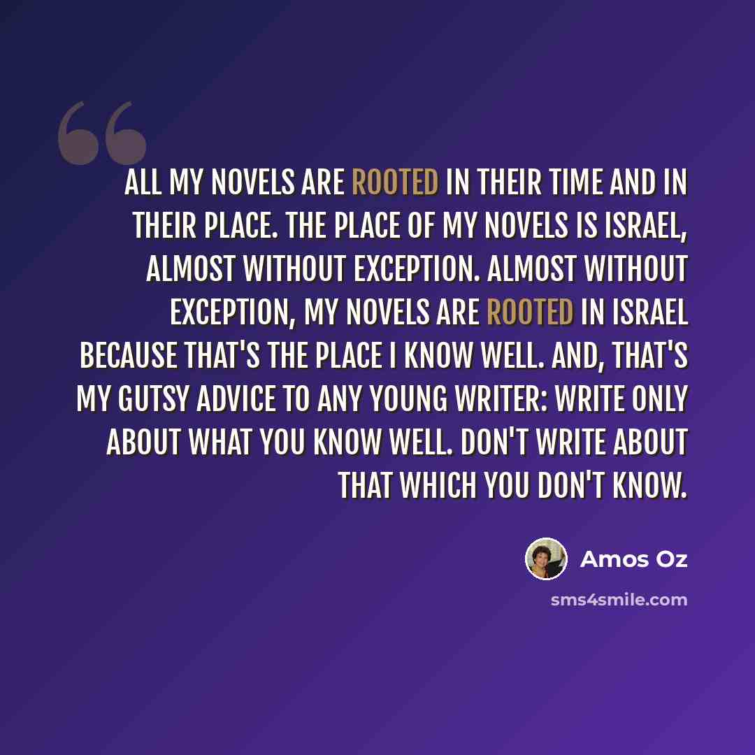 “All my novels are rooted in their time and in their place. The place of my novels is Israel, almost without exception. Almost without exception, my novels are rooted in Israel because that's the place I know well. And, that's my gutsy advice to any young writer: write only about what you know…” quote by Amos Oz