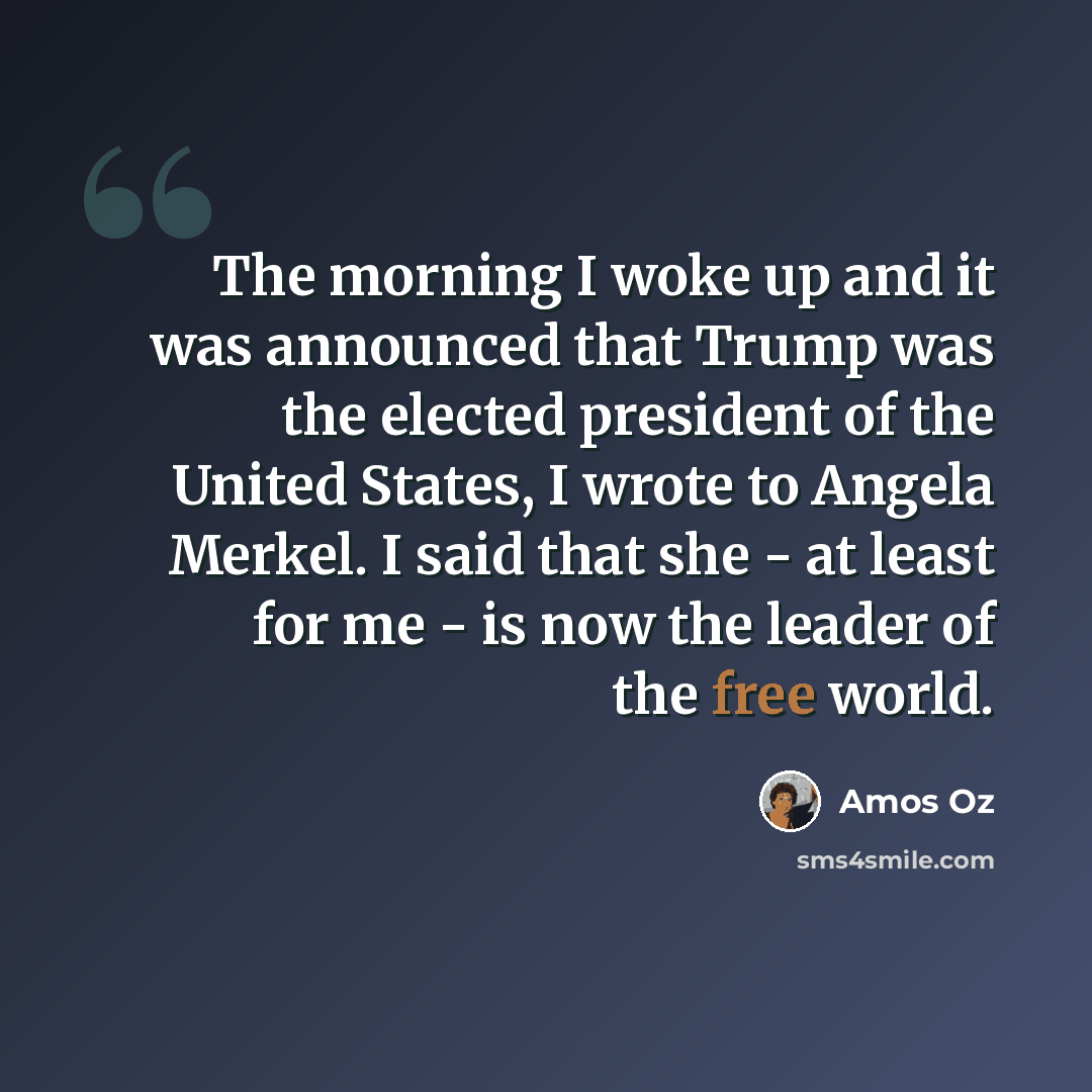 “The morning I woke up and it was announced that Trump was the elected president of the United States, I wrote to Angela Merkel. I said that she - at least for me - is now the leader of the free world.” quote by Amos Oz