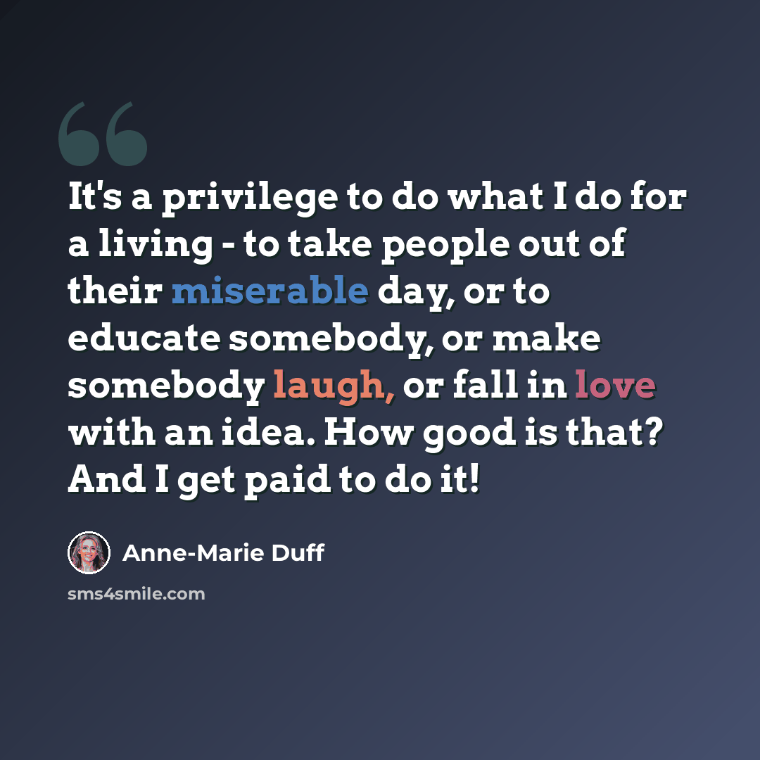 “It's a privilege to do what I do for a living - to take people out of their miserable day, or to educate somebody, or make somebody laugh, or fall in love with an idea. How good is that? And I get paid to do it!” quote by Anne-Marie Duff