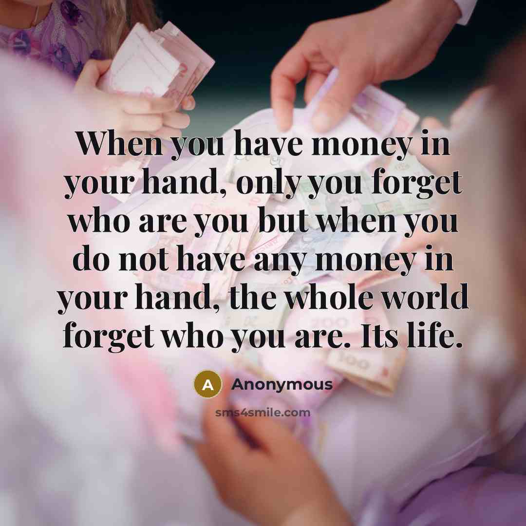 “When you have money in your hand, only you forget who are you but when you do not have any money in your hand, the whole world forget who you are. Its life.” quote by Anonymous