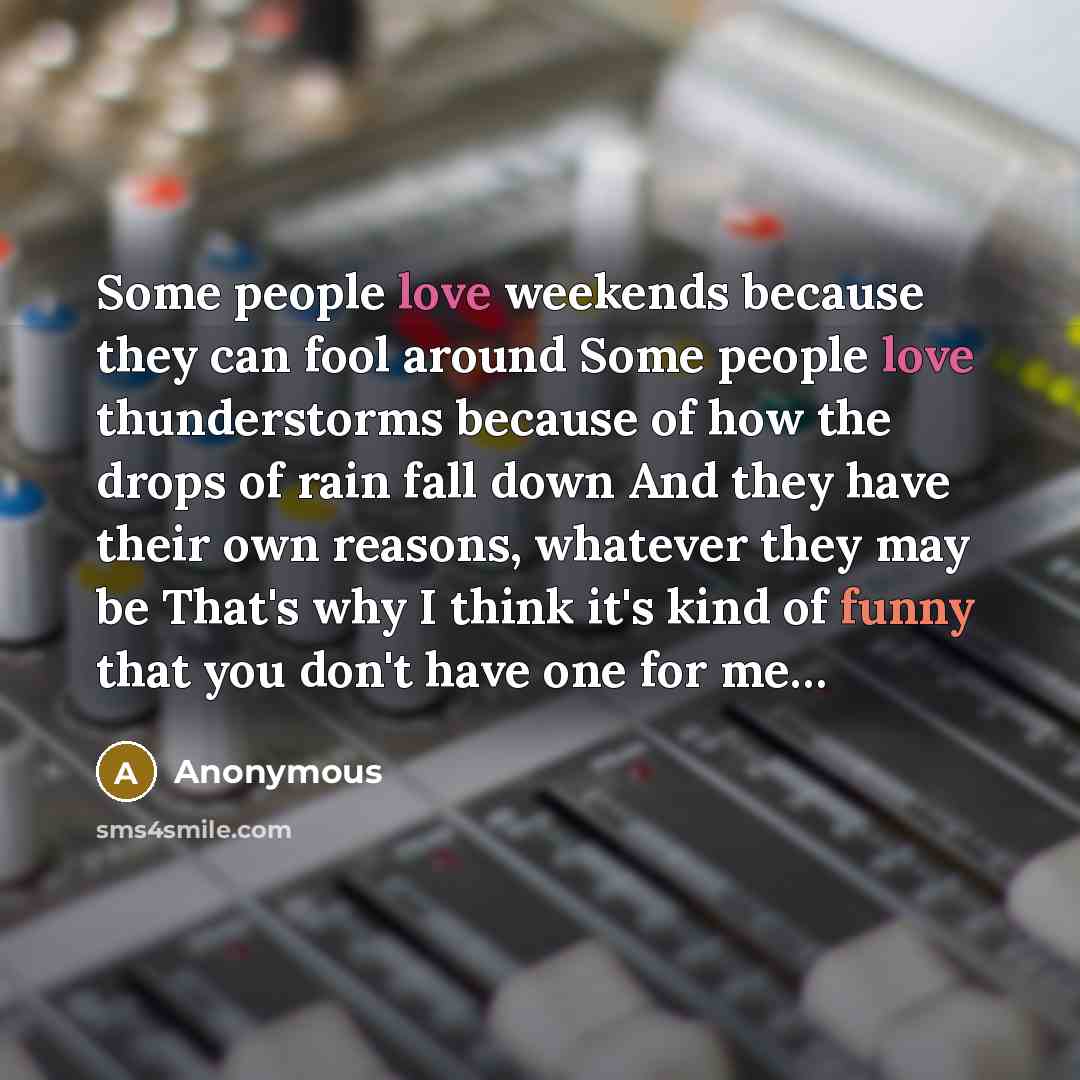 “Some people love weekends because they can fool around Some people love thunderstorms because of how the drops of rain fall down And they have their own reasons, whatever they may be That's why I think it's kind of funny that you don't have one for me…” quote by Anonymous