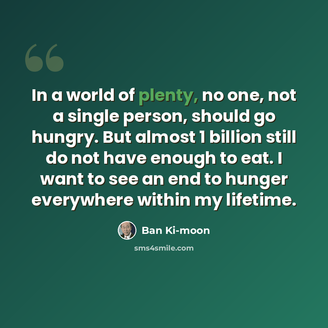 “In a world of plenty, no one, not a single person, should go hungry. But almost 1 billion still do not have enough to eat. I want to see an end to hunger everywhere within my lifetime.” quote by Ban Ki-moon