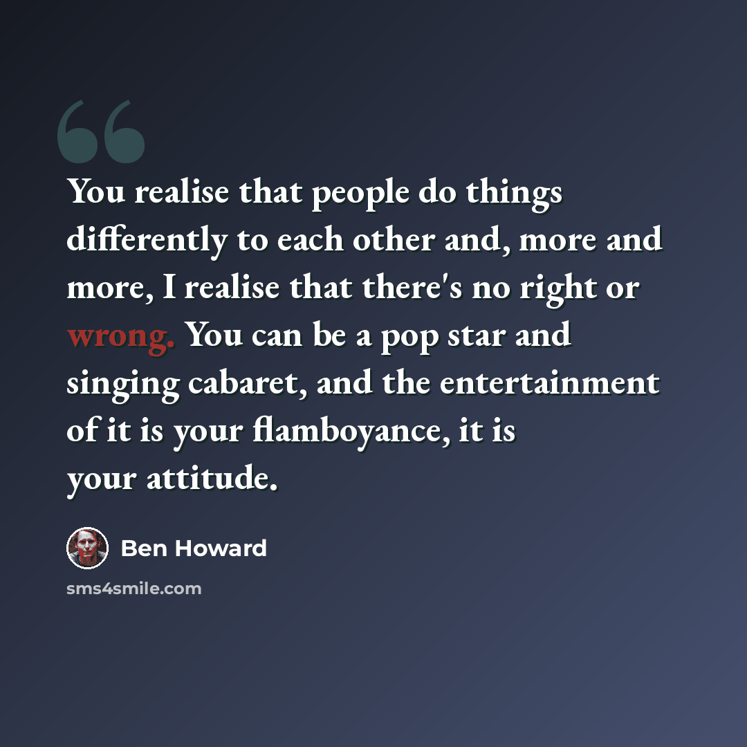 “You realise that people do things differently to each other and, more and more, I realise that there's no right or wrong. You can be a pop star and singing cabaret, and the entertainment of it is your flamboyance, it is your attitude.” quote by Ben Howard