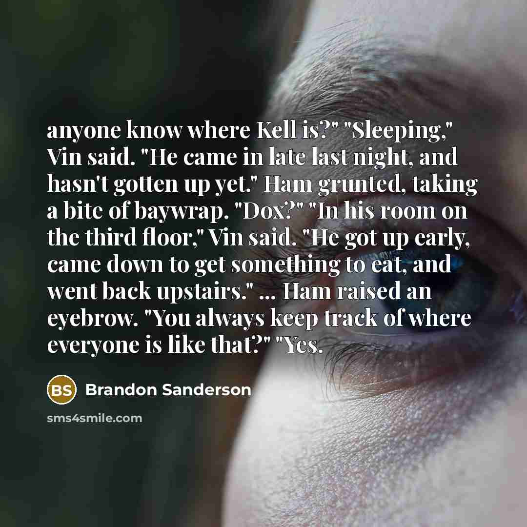 “anyone know where Kell is?" "Sleeping," Vin said. "He came in late last night, and hasn't gotten up yet." Ham grunted, taking a bite of baywrap. "Dox?" "In his room on the third floor," Vin said. "He got up early, came down to get something to eat, and went back upstairs." ... Ham raised an…” quote by Brandon Sanderson