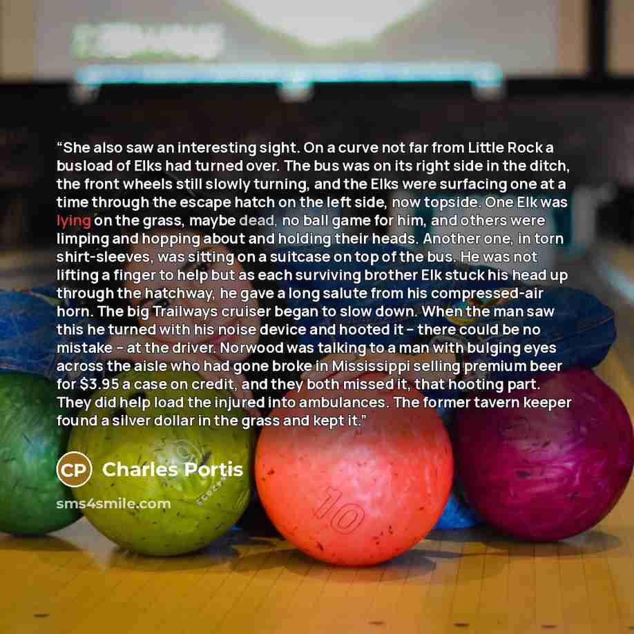 “She also saw an interesting sight. On a curve not far from Little Rock a busload of Elks had turned over. The bus was on its right side in the ditch, the front wheels still slowly turning, and the Elks were surfacing one at a time through the escape hatch on the left side, now topside. One Elk was…” quote by Charles Portis