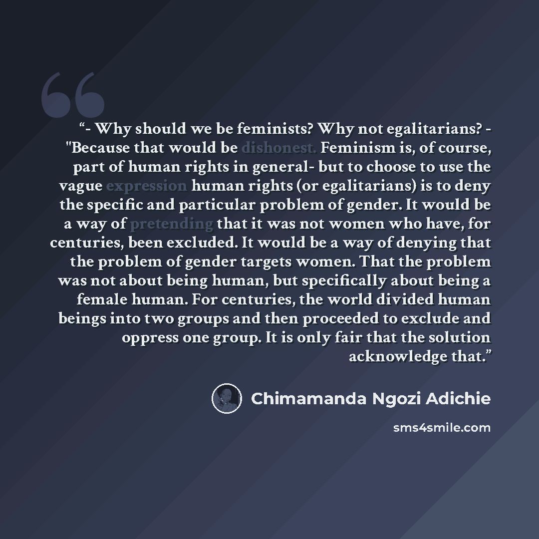 “- Why should we be feminists? Why not egalitarians? - "Because that would be dishonest. Feminism is, of course, part of human rights in general- but to choose to use the vague expression human rights (or egalitarians) is to deny the specific and particular problem of gender. It would be a way of…” quote by Chimamanda Ngozi Adichie
