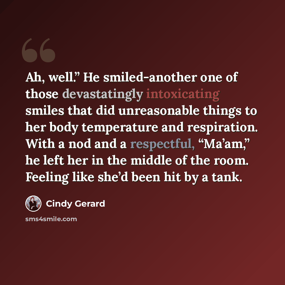 “Ah, well.” He smiled-another one of those devastatingly intoxicating smiles that did unreasonable things to her body temperature and respiration. With a nod and a respectful, “Ma’am,” he left her in the middle of the room. Feeling like she’d been hit by a tank.” quote by Cindy Gerard