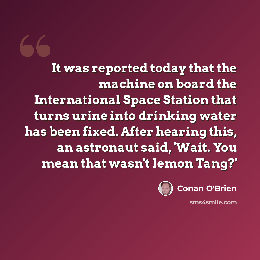 “It was reported today that the machine on board the International Space Station that turns urine into drinking water has been fixed. After hearing this, an astronaut said, 'Wait. You mean that wasn't lemon Tang?'” quote by Conan O'Brien
