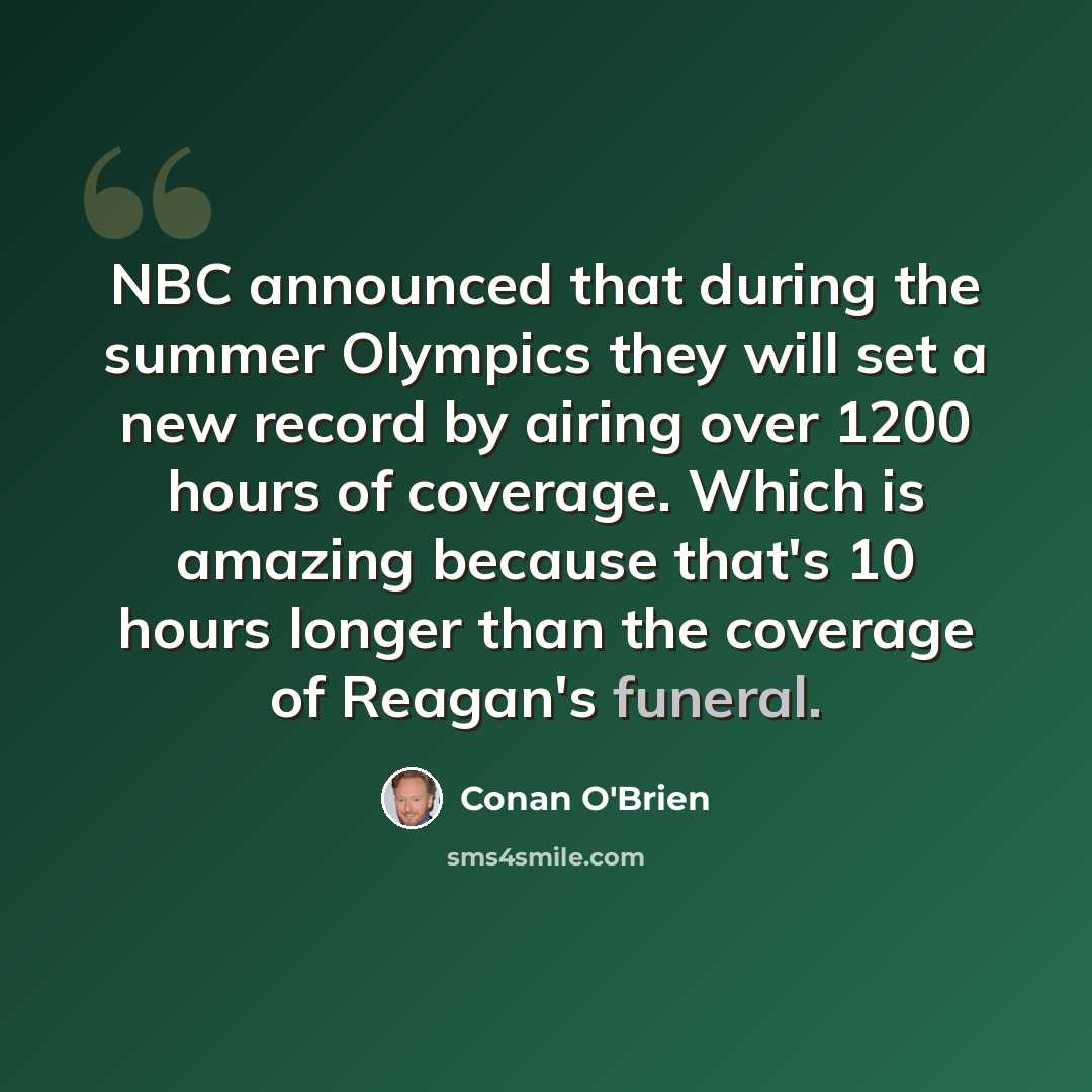 “NBC announced that during the summer Olympics they will set a new record by airing over 1200 hours of coverage. Which is amazing because that's 10 hours longer than the coverage of Reagan's funeral.” quote by Conan O'Brien