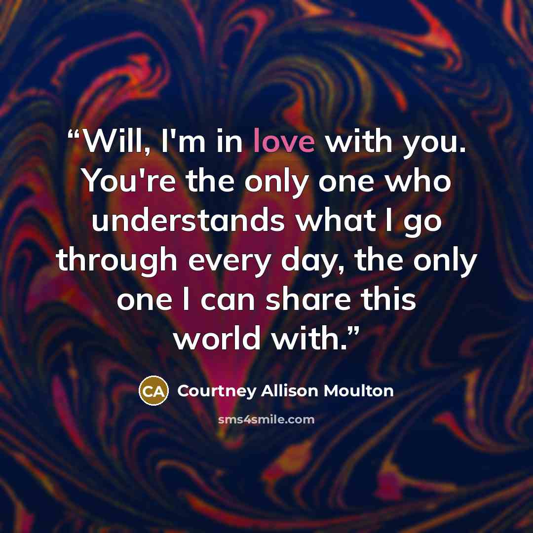 “Will, I'm in love with you. You're the only one who understands what I go through every day, the only one I can share this world with.” quote by Courtney Allison Moulton