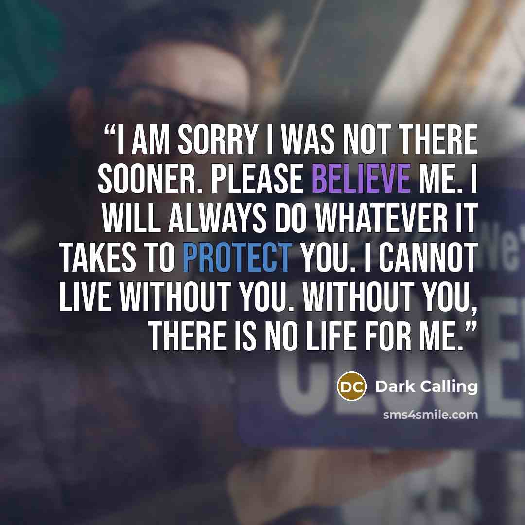 “I am sorry I was not there sooner. Please believe me. I will always do whatever it takes to protect you. I cannot live without you. Without you, there is no life for me.” quote by Dark Calling
